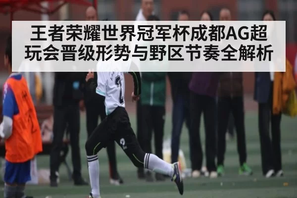 王者荣耀世界冠军杯成都AG超玩会晋级形势与野区节奏全解析